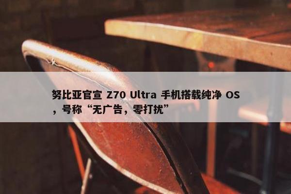 努比亚官宣 Z70 Ultra 手机搭载纯净 OS，号称“无广告，零打扰”