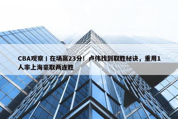 CBA观察丨在场赢23分！卢伟找到取胜秘诀，重用1人率上海豪取两连胜