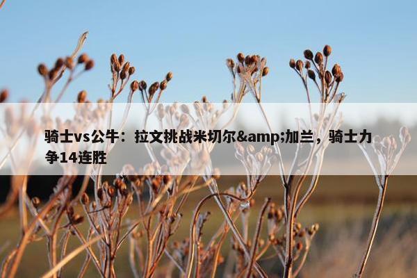 骑士vs公牛：拉文挑战米切尔&加兰，骑士力争14连胜