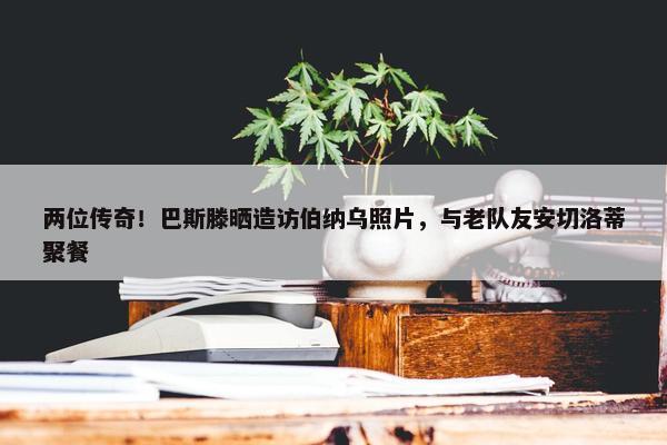 两位传奇！巴斯滕晒造访伯纳乌照片，与老队友安切洛蒂聚餐