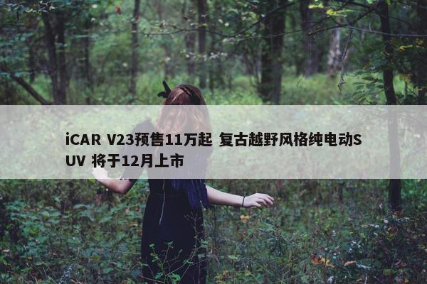 iCAR V23预售11万起 复古越野风格纯电动SUV 将于12月上市