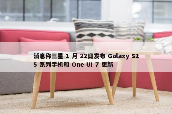 消息称三星 1 月 22日发布 Galaxy S25 系列手机和 One UI 7 更新