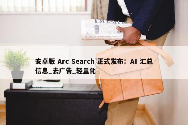 安卓版 Arc Search 正式发布：AI 汇总信息_去广告_轻量化