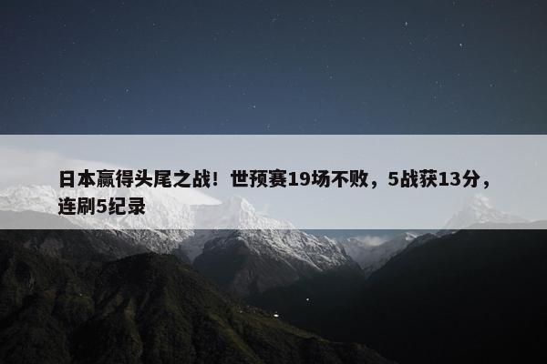 日本赢得头尾之战！世预赛19场不败，5战获13分，连刷5纪录