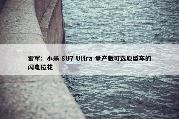 雷军：小米 SU7 Ultra 量产版可选原型车的闪电拉花