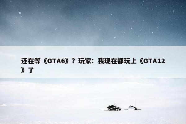 还在等《GTA6》？玩家：我现在都玩上《GTA12》了