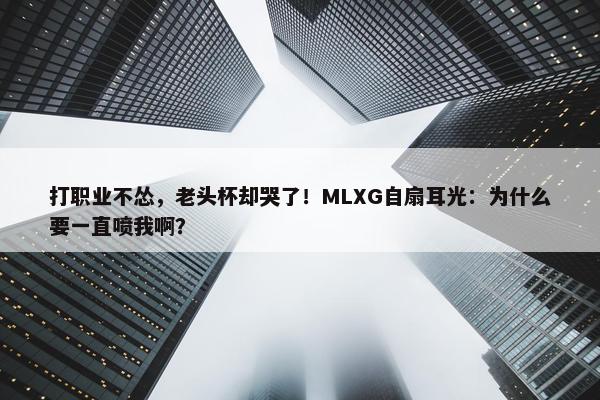 打职业不怂，老头杯却哭了！MLXG自扇耳光：为什么要一直喷我啊？