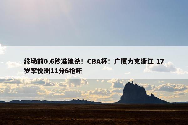 终场前0.6秒准绝杀！CBA杯：广厦力克浙江 17岁李悦洲11分6抢断