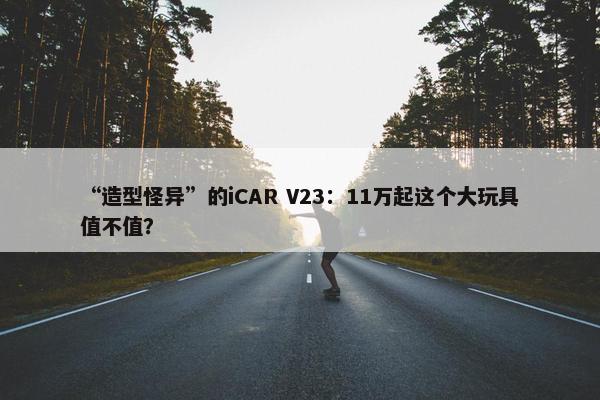 “造型怪异”的iCAR V23：11万起这个大玩具值不值？