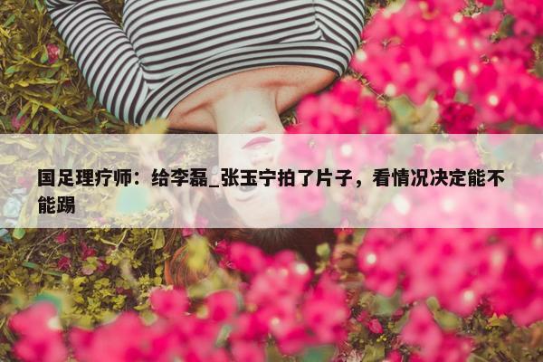 国足理疗师：给李磊_张玉宁拍了片子，看情况决定能不能踢