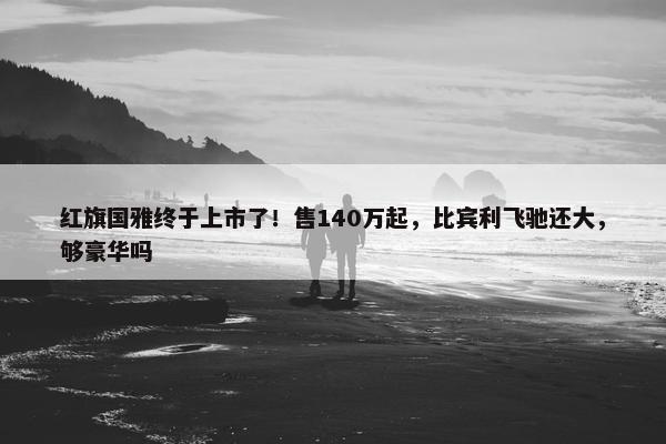 红旗国雅终于上市了！售140万起，比宾利飞驰还大，够豪华吗