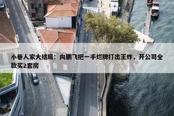 小巷人家大结局：向鹏飞把一手烂牌打出王炸，开公司全款买2套房