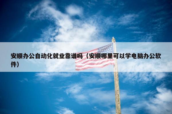 安顺办公自动化就业靠谱吗（安顺哪里可以学电脑办公软件）