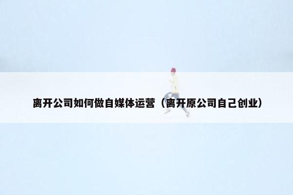 离开公司如何做自媒体运营（离开原公司自己创业）