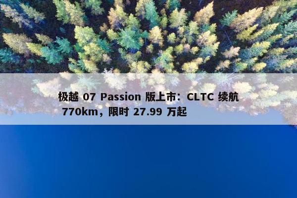 极越 07 Passion 版上市：CLTC 续航 770km，限时 27.99 万起