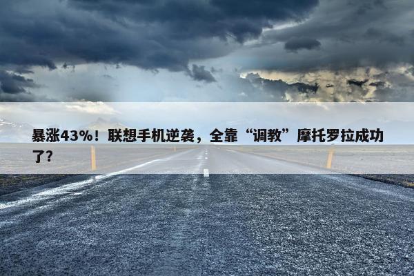 暴涨43%！联想手机逆袭，全靠“调教”摩托罗拉成功了？