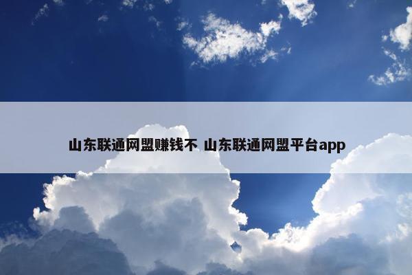 山东联通网盟赚钱不 山东联通网盟平台app