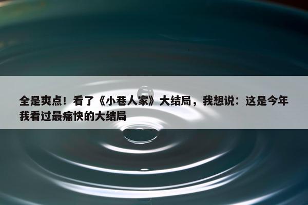 全是爽点！看了《小巷人家》大结局，我想说：这是今年我看过最痛快的大结局