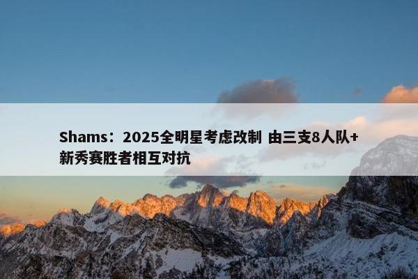 Shams：2025全明星考虑改制 由三支8人队+新秀赛胜者相互对抗