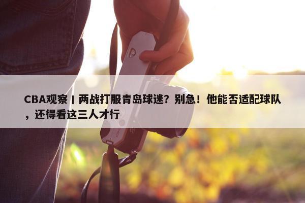 CBA观察丨两战打服青岛球迷？别急！他能否适配球队，还得看这三人才行