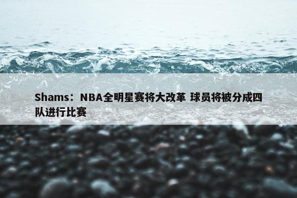 Shams：NBA全明星赛将大改革 球员将被分成四队进行比赛