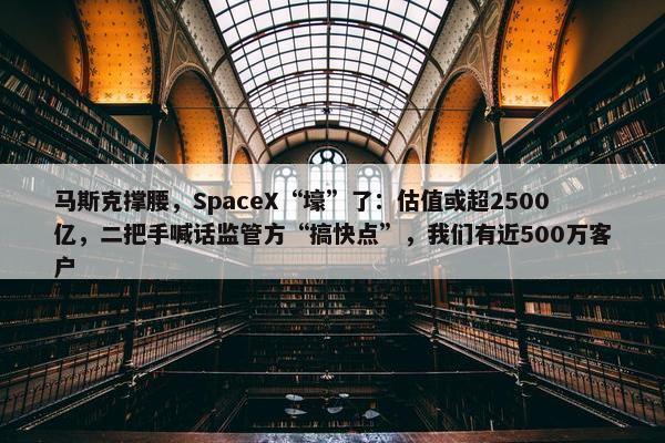 马斯克撑腰，SpaceX“壕”了：估值或超2500亿，二把手喊话监管方“搞快点”，我们有近500万客户