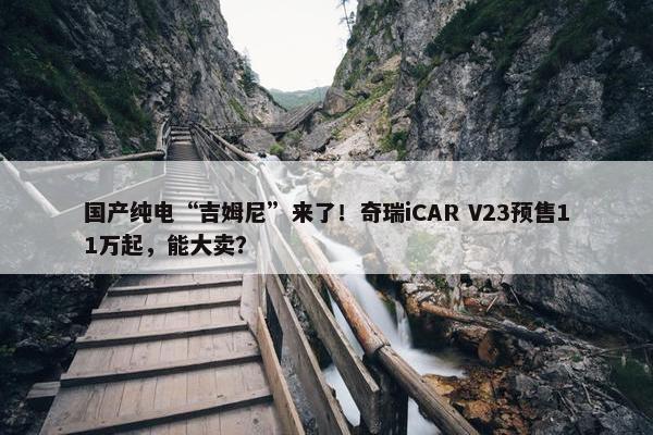 国产纯电“吉姆尼”来了！奇瑞iCAR V23预售11万起，能大卖？