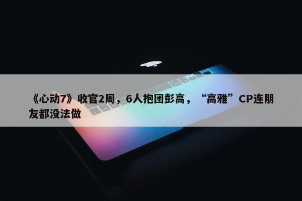 《心动7》收官2周，6人抱团彭高，“高雅”CP连朋友都没法做