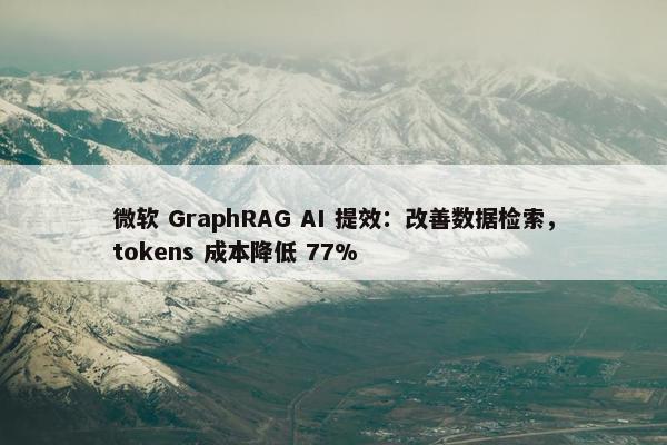 微软 GraphRAG AI 提效：改善数据检索，tokens 成本降低 77%