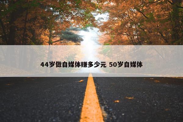 44岁做自媒体赚多少元 50岁自媒体