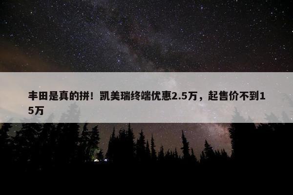 丰田是真的拼！凯美瑞终端优惠2.5万，起售价不到15万