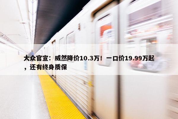 大众官宣：威然降价10.3万！一口价19.99万起，还有终身质保