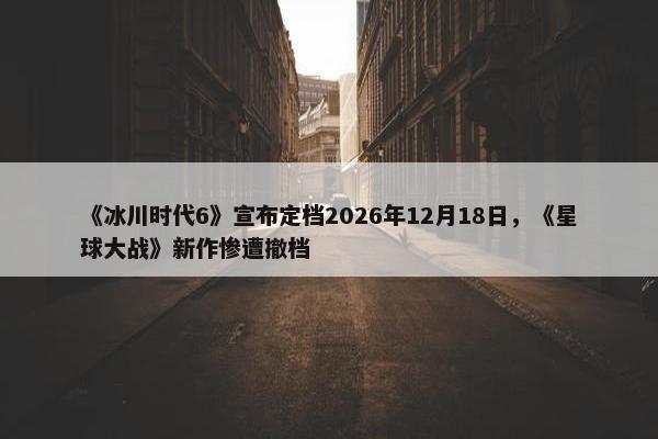 《冰川时代6》宣布定档2026年12月18日，《星球大战》新作惨遭撤档