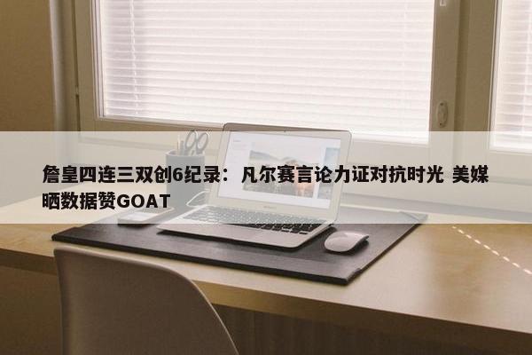 詹皇四连三双创6纪录：凡尔赛言论力证对抗时光 美媒晒数据赞GOAT