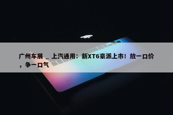 广州车展 _ 上汽通用：新XT6豪派上市！放一口价，争一口气