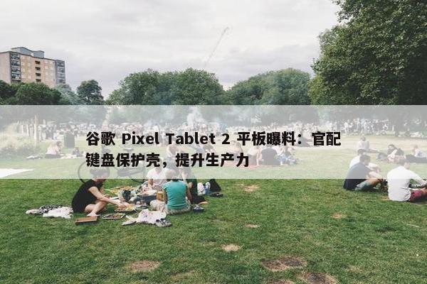 谷歌 Pixel Tablet 2 平板曝料：官配键盘保护壳，提升生产力