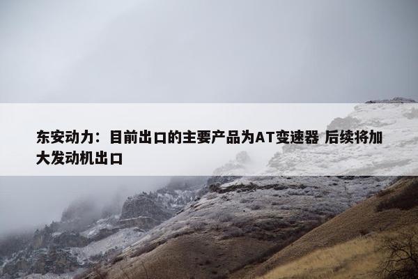 东安动力：目前出口的主要产品为AT变速器 后续将加大发动机出口