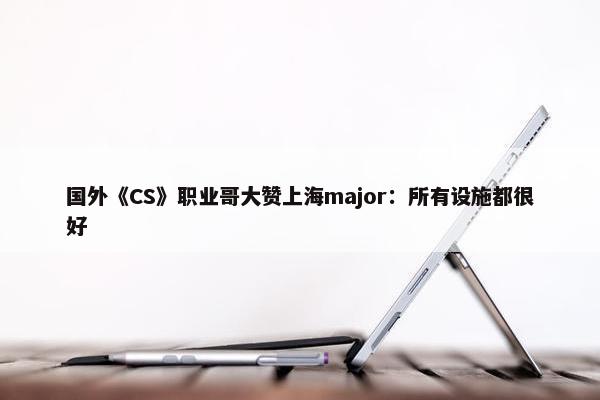 国外《CS》职业哥大赞上海major：所有设施都很好