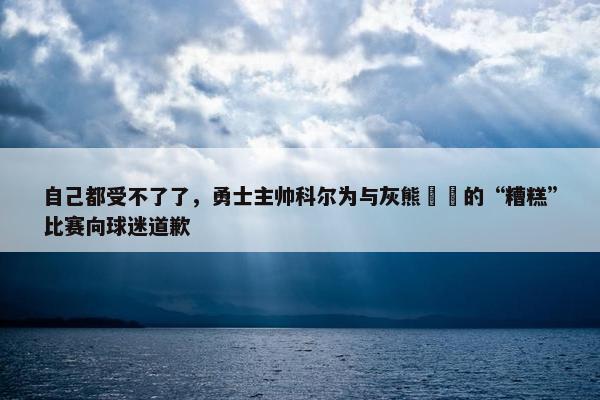 自己都受不了了，勇士主帅科尔为与灰熊​​的“糟糕”比赛向球迷道歉