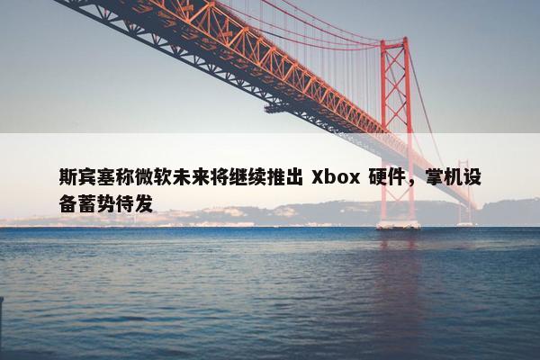 斯宾塞称微软未来将继续推出 Xbox 硬件，掌机设备蓄势待发