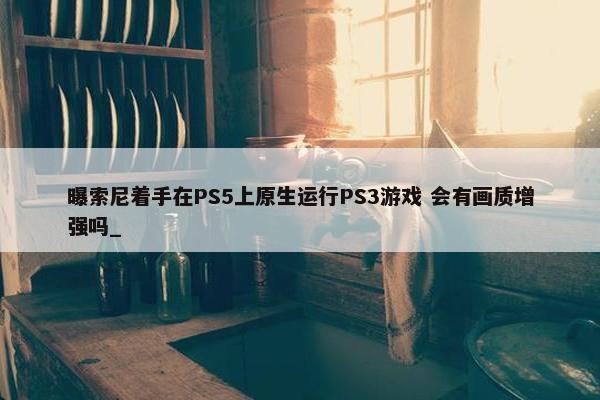 曝索尼着手在PS5上原生运行PS3游戏 会有画质增强吗_