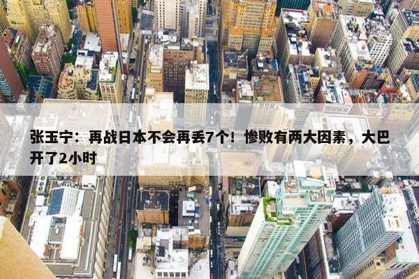 张玉宁：再战日本不会再丢7个！惨败有两大因素，大巴开了2小时