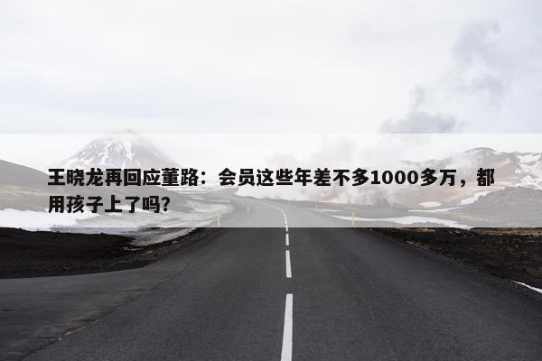 王晓龙再回应董路：会员这些年差不多1000多万，都用孩子上了吗？