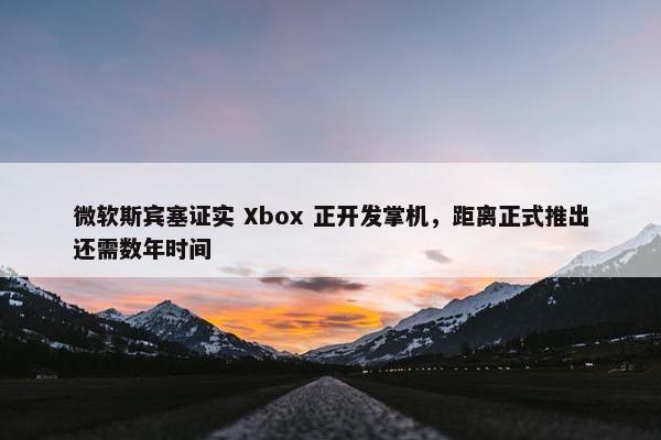 微软斯宾塞证实 Xbox 正开发掌机，距离正式推出还需数年时间