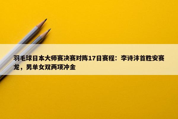 羽毛球日本大师赛决赛对阵17日赛程：李诗沣首胜安赛龙，男单女双两项冲金