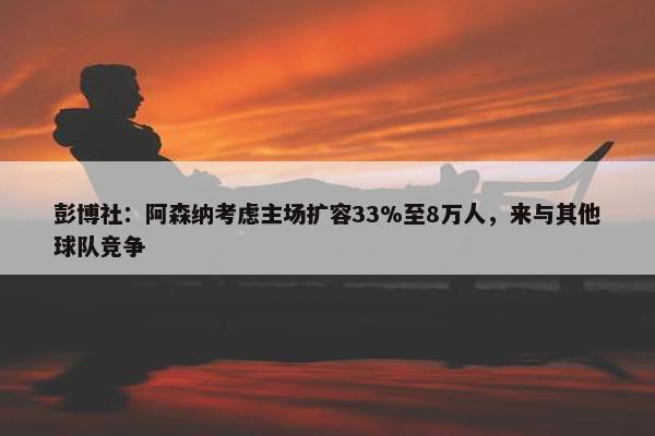 彭博社：阿森纳考虑主场扩容33%至8万人，来与其他球队竞争