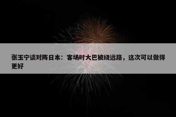 张玉宁谈对阵日本：客场时大巴被绕远路，这次可以做得更好