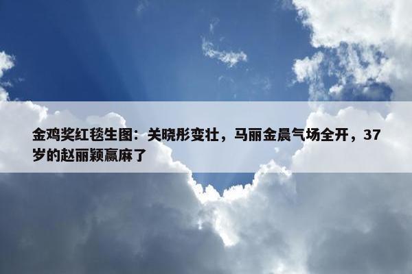 金鸡奖红毯生图：关晓彤变壮，马丽金晨气场全开，37岁的赵丽颖赢麻了