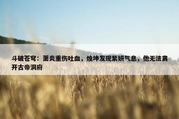 斗破苍穹：萧炎重伤吐血，烛坤发现紫妍气息，他无法离开古帝洞府