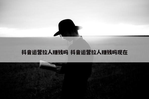 抖音运营拉人赚钱吗 抖音运营拉人赚钱吗现在